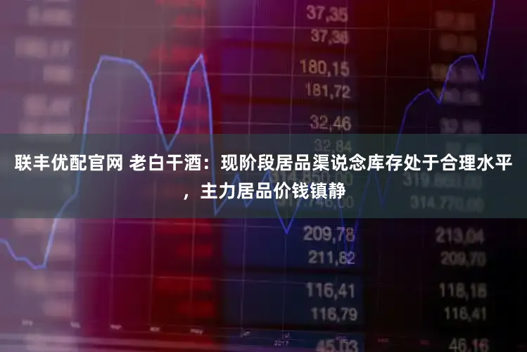 联丰优配官网 老白干酒：现阶段居品渠说念库存处于合理水平，主力居品价钱镇静