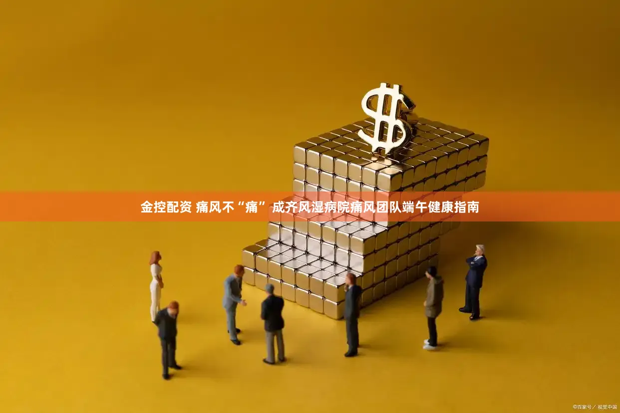 金控配资 痛风不“痛” 成齐风湿病院痛风团队端午健康指南