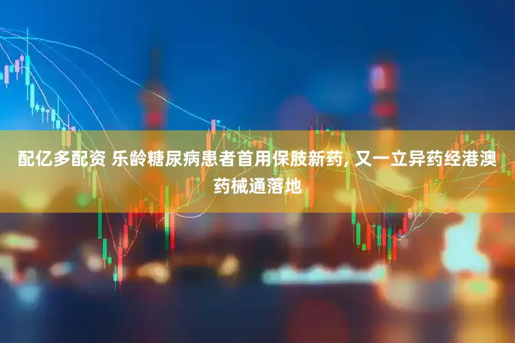 配亿多配资 乐龄糖尿病患者首用保肢新药, 又一立异药经港澳药械通落地