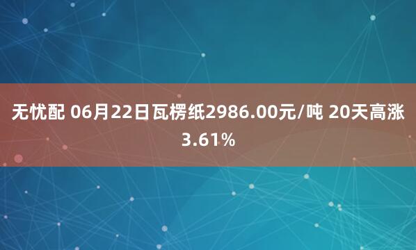 无忧配 06月22日瓦楞纸2986.00元/吨 20天高涨3.61%