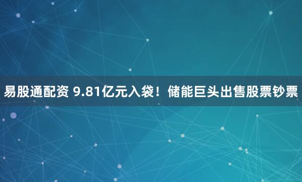 易股通配资 9.81亿元入袋！储能巨头出售股票钞票